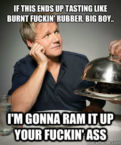 if this ends up tasting like burnt fuckin' rubber, big boy..  i'm gonna ram it up your fuckin' ass  