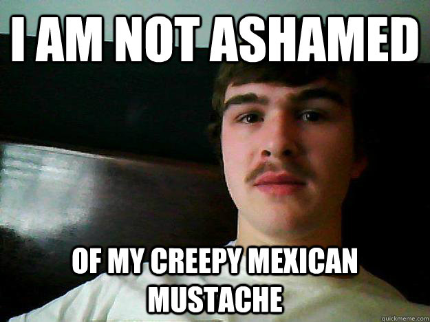 I am not Ashamed of my creepy mexican mustache - I am not Ashamed of my creepy mexican mustache  Not Ashamed