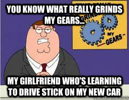 You Know what really grinds my gears... My girlfriend who's learning to drive stick on my new car  What Grinds My Gears