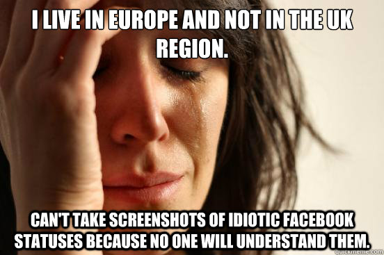 I live in europe and not in the uk region. Can't take screenshots of idiotic facebook statuses because no one will understand them.  First World Problems