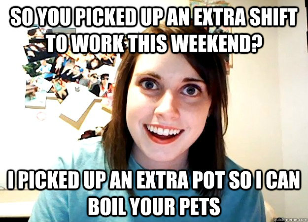 so you picked up an extra shift to work this weekend? i picked up an extra pot so i can boil your pets  Overly Attached Girlfriend