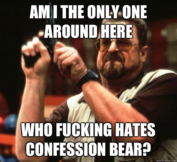 Am i the only one around here Who fucking hates confession bear?  Am I the only one backing France