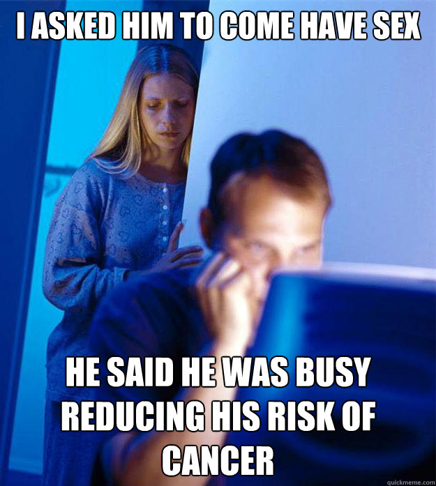 I asked him to come have sex he said he was busy reducing his risk of cancer  RedditorsWife