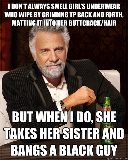 I don't always smell girl's underwear who wipe by grinding TP back and forth, matting it into her buttcrack/hair But when I do, she takes her sister and bangs a black guy  The Most Interesting Man In The World