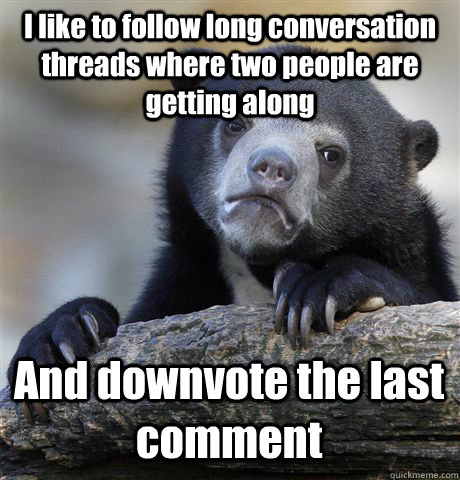 I like to follow long conversation threads where two people are getting along And downvote the last comment  Confession Bear