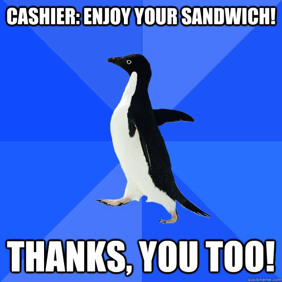 Cashier: enjoy your sandwich! Thanks, you too!  Socially Awkward Penguin