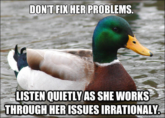 Don't fix her problems. Listen quietly as she works through her issues irrationaly.  Actual Advice Mallard