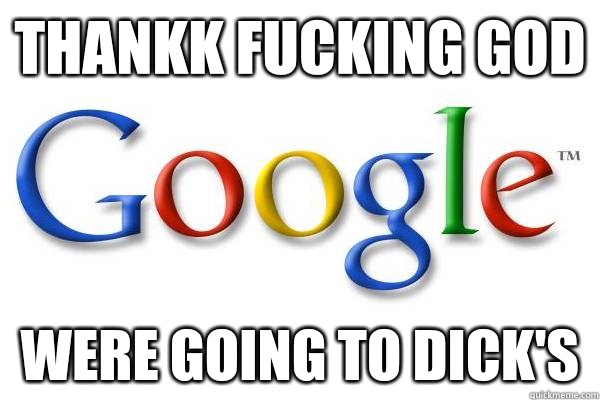 Thankk fucking god Were going to Dick's  Good Guy Google
