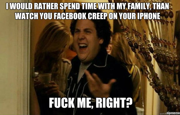 I would rather spend time with my family, than watch you facebook creep on your iphone FUCK ME, RIGHT?  fuck me right