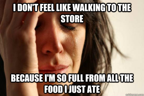 I don't feel like walking to the store Because I'm so full from all the food I just ate  First World Problems