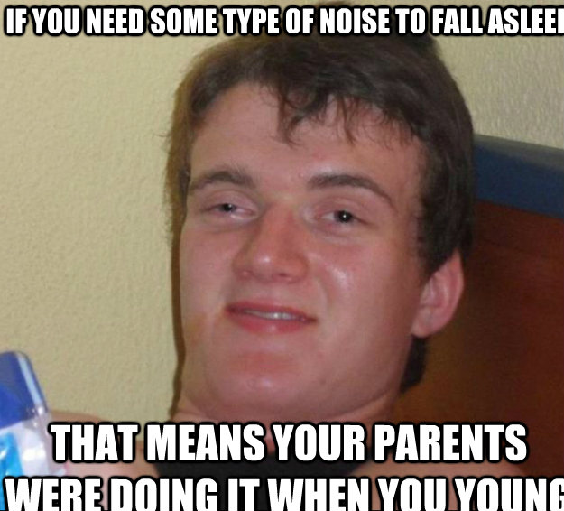 If you need some type of noise to fall asleep That means your parents were doing it when you young  10guy