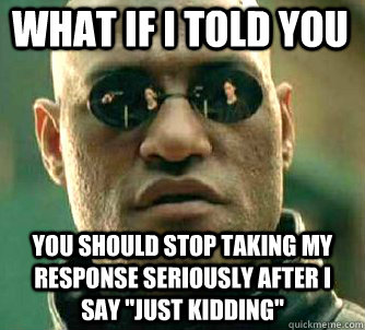 what if i told you you should stop taking my response seriously after I say 