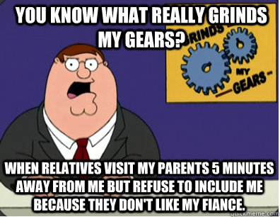 you know what really grinds my gears? When relatives visit my parents 5 minutes away from me but refuse to include me because they don't like my fiance.  Grinds my gears