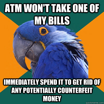 atm won't take one of my bills immediately spend it to get rid of any potentially counterfeit money  Paranoid Parrot