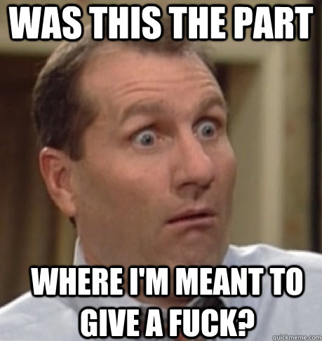 WAS this the part where I'M MEANT to give a fuck?  Al Bundy