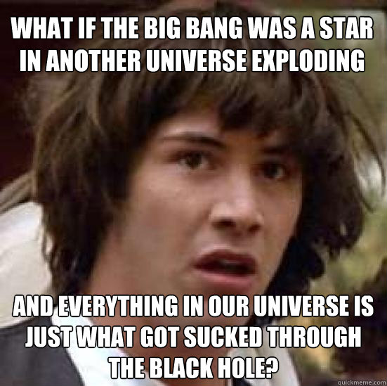 what if the big bang was a star in another universe exploding and everything in our universe is just what got sucked through the black hole?  conspiracy keanu