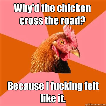 Why'd the chicken cross the road? Because I fucking felt like it.  Anti-Joke Chicken