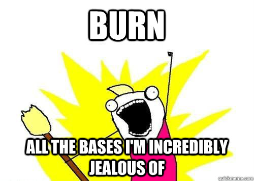 burn all the bases i'm incredibly jealous of  x all the y