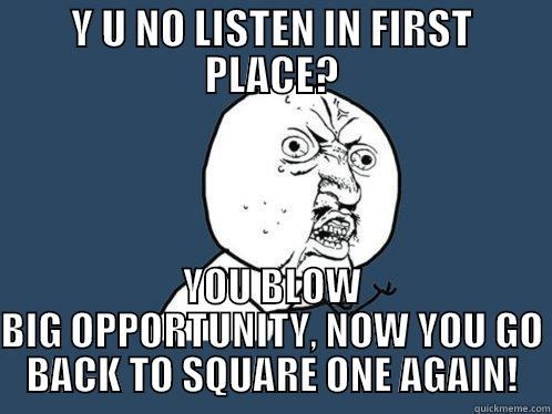 Y U NO LISTEN - Y U NO LISTEN IN FIRST PLACE? YOU BLOW BIG OPPORTUNITY, NOW YOU GO BACK TO SQUARE ONE AGAIN! Y U No