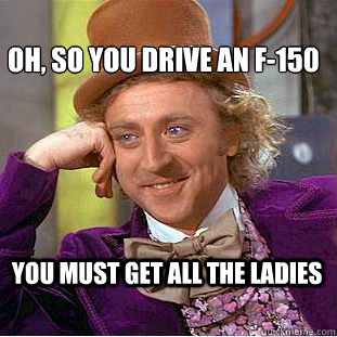 Oh, so you drive an f-150 You must get all the ladies  Creepy Wonka