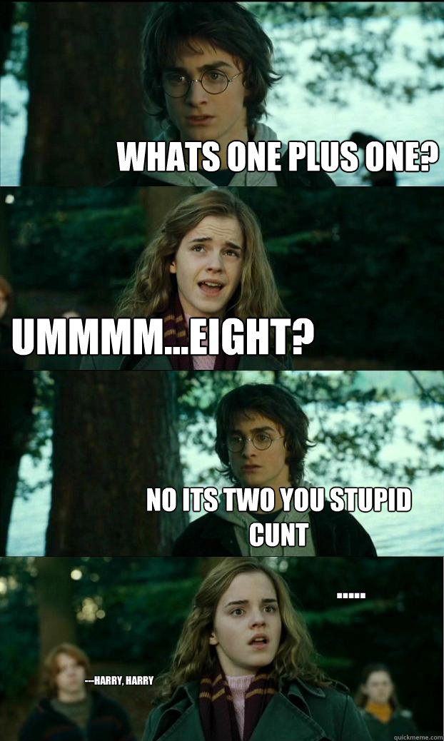 Whats one plus one? Ummmm...eight? NO ITS TWO YOU STUPID CUNT ..... ---Harry, harry - Whats one plus one? Ummmm...eight? NO ITS TWO YOU STUPID CUNT ..... ---Harry, harry  Horny Harry