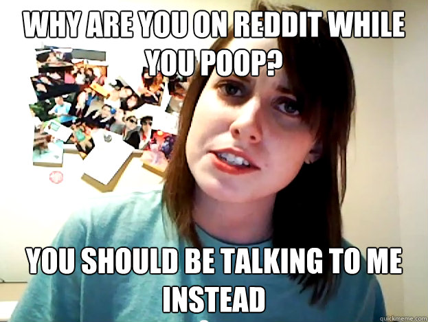 why are you on reddit while you poop? you should be talking to me instead - why are you on reddit while you poop? you should be talking to me instead  Angry Overly Attached Girlfriend