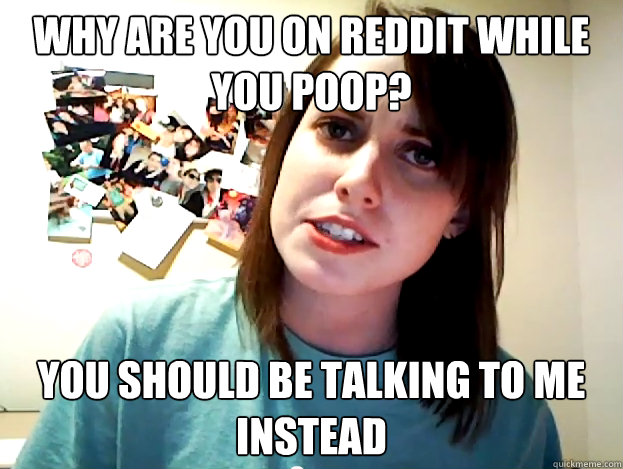why are you on reddit while you poop? you should be talking to me instead  Angry Overly Attached Girlfriend