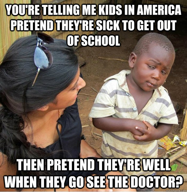 You're telling me kids in america pretend they're sick to get out of school then pretend they're well when they go see the doctor?  Skeptical Third World Kid
