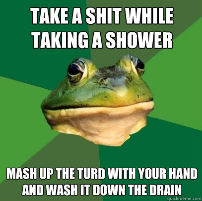 Take a shit while taking a shower Mash up the turd with your hand and wash it down the drain  Foul Bachelor Frog