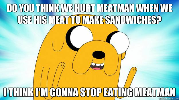 Do you think we hurt meatman when we use his meat to make sandwiches? I think i'm gonna stop eating meatman  Jake The Dog