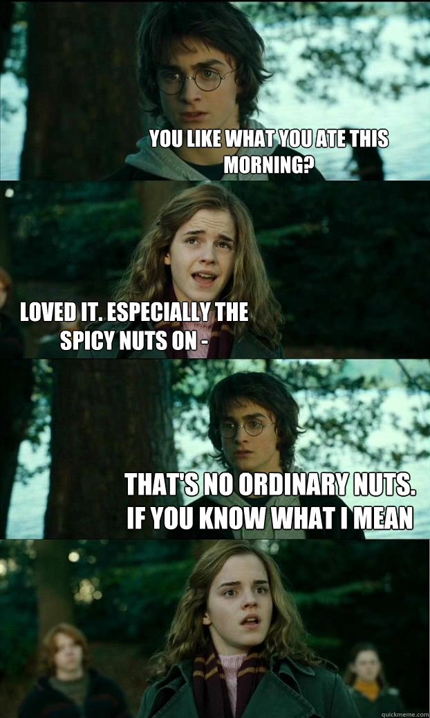 You like what you ate this morning? Loved it. Especially the spicy nuts on - that's no ordinary nuts. if you know what i mean  Horny Harry