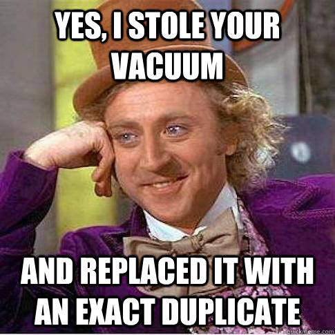 Yes, I stole your vacuum And replaced it with an exact duplicate  Condescending Willy Wonka