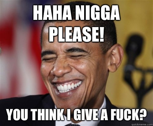 HAHA NIGGA PLEASE! You think I give a fuck?  Scumbag Obama