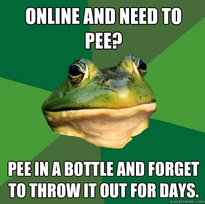 Online and need to pee? Pee in a bottle and forget to throw it out for days.  Foul Bachelor Frog