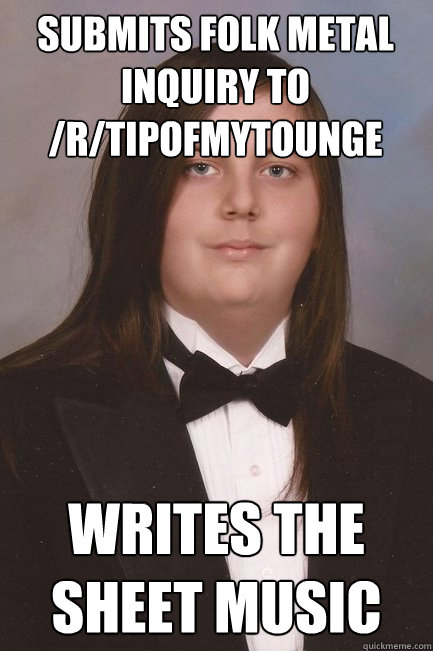 submits folk metal inquiry to /r/tipofmytounge writes the sheet music  Sophisticated Metal-Head