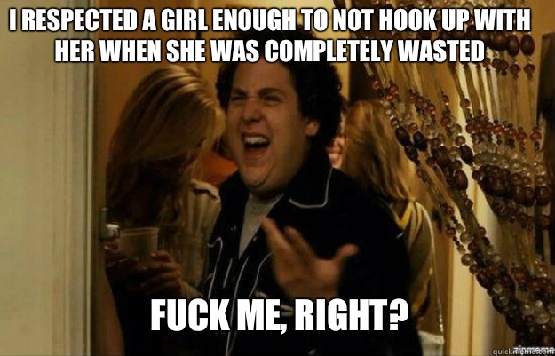 I respected a girl enough to not hook up with her when she was completely wasted FUCK ME, RIGHT?  fuck me right