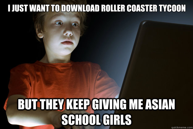 I just want to download roller coaster tycoon but they keep giving me asian school girls  scared first day on the internet kid