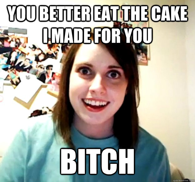 You better eat the cake I made for you bitch  Overly Attached Girlfriend