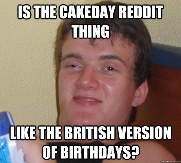 Is the cakeday reddit thing like the British version of birthdays?  10 Guy
