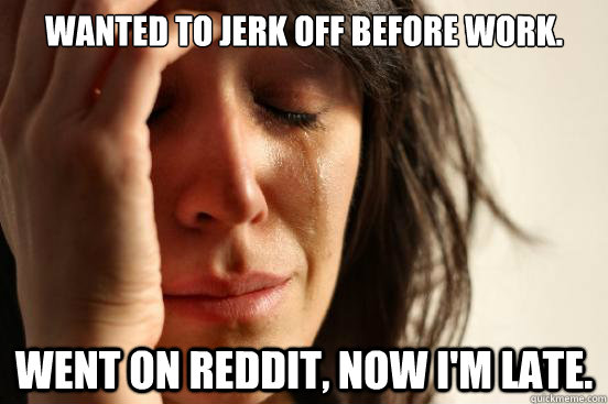 Wanted to jerk off before work. Went on reddit, now I'm late.  First World Problems