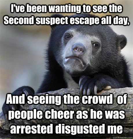 I've been wanting to see the Second suspect escape all day, And seeing the crowd  of people cheer as he was arrested disgusted me  Confession Bear