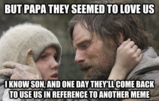 But Papa they seemed to love us I know son, and one day they'll come back to use us in reference to another meme  Viggo Explains Reddit