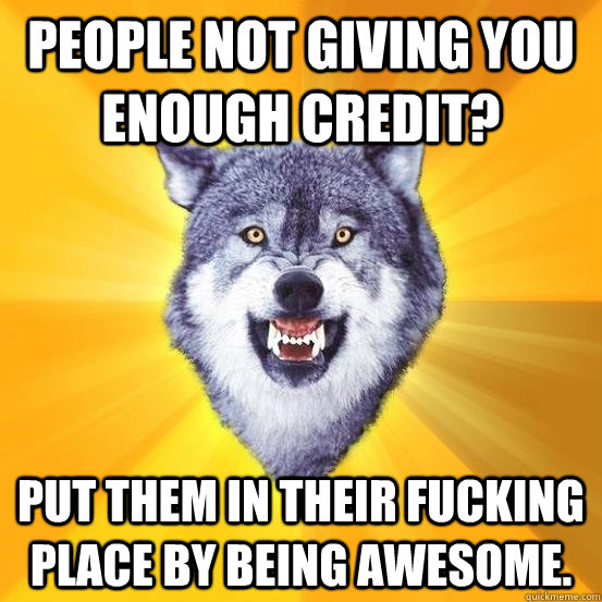 People not giving you enough credit? Put them in their fucking place by being awesome.  