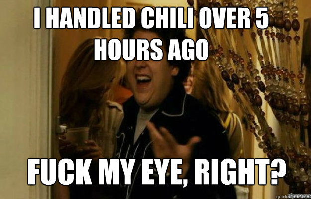 I handled Chili over 5 hours ago FUCK MY EYE, RIGHT?  fuck me right