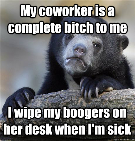 My coworker is a complete bitch to me I wipe my boogers on her desk when I'm sick  Confession Bear