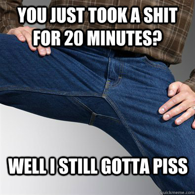 You just took a shit for 20 minutes? well i still gotta piss  Scumbag Penis