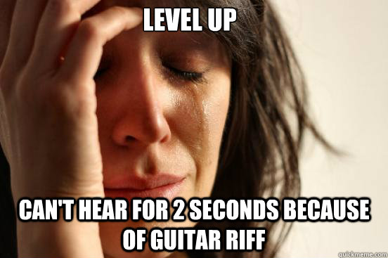 Level up Can't hear for 2 seconds because of guitar riff  First World Problems