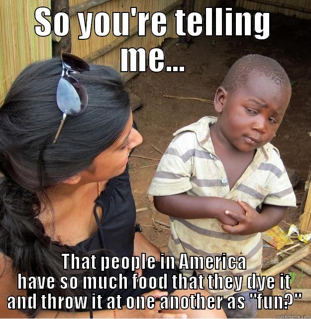 SO YOU'RE TELLING ME... THAT PEOPLE IN AMERICA HAVE SO MUCH FOOD THAT THEY DYE IT AND THROW IT AT ONE ANOTHER AS 