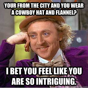 Your from the city and you wear a cowboy hat and flannel? I bet you feel like you are so intriguing.  Condescending Wonka