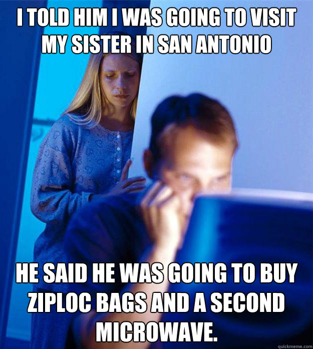 I told him I was going to visit my sister in San Antonio He said he was going to buy ziploc bags and a second microwave.  Redditors Wife